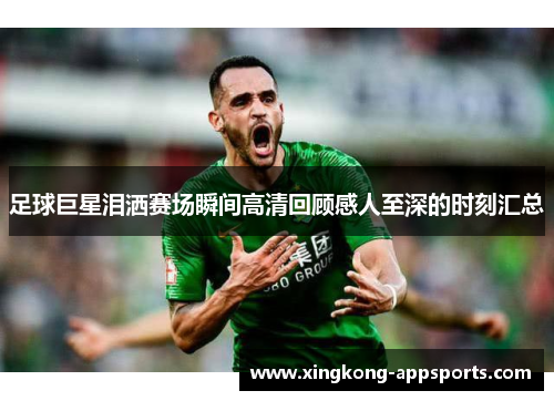 足球巨星泪洒赛场瞬间高清回顾感人至深的时刻汇总