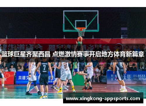 篮球巨星齐聚西昌 点燃激情赛事开启地方体育新篇章
